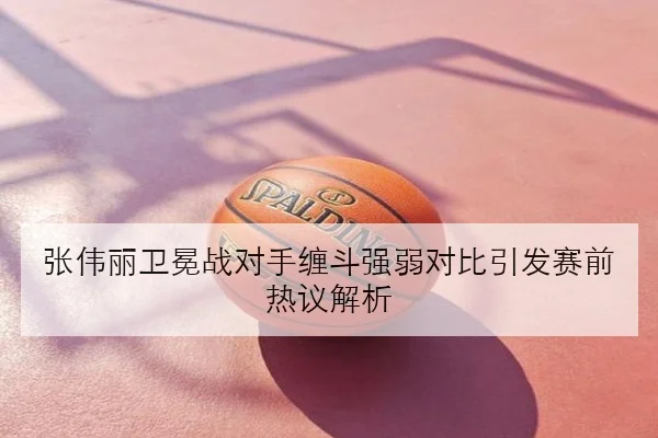 张伟丽卫冕战对手缠斗强弱对比引发赛前热议解析